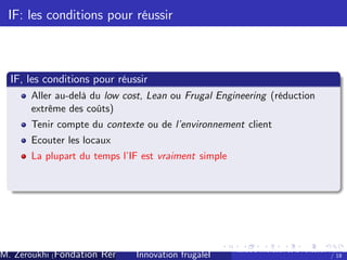 IF: les conditions pour réussir

IF, les conditions pour réussir
Aller au-delà du low cost, Lean ou Frugal Engineering (réduction
extrême des coûts)
Tenir compte du contexte ou de l’
environnement client
Ecouter les locaux
La plupart du temps l’ est vraiment simple
IF

M. Zeroukhi (Fondation Rennes 1, CREM -frugaleI )
Innovation CNRS

Ateliers d’
innovation de la Fondation Rennes
/ 18

 