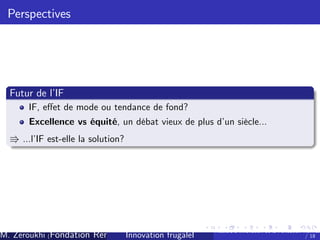 Perspectives

Futur de l’
IF
IF, e¤et de mode ou tendance de fond?
Excellence vs équité, un débat vieux de plus d’ siècle...
un

V ...l’ est-elle la solution?
IF

M. Zeroukhi (Fondation Rennes 1, CREM -frugaleI )
Innovation CNRS

Ateliers d’
innovation de la Fondation Rennes
/ 18

 