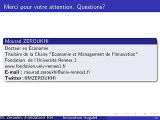Merci pour votre attention. Questions?

Mourad ZEROUKHI
Docteur en Economie
Titulaire de la Chaire "Economie et Management de l’
Innovation"
Fondation de l’
Université Rennes 1
www.fondation.univ-rennes1.fr
E-mail : mourad.zeroukhi@univ-rennes1.fr
Twitter :@MZEROUKHI

M. Zeroukhi (Fondation Rennes 1, CREM -frugaleI )
Innovation CNRS

Ateliers d’
innovation de la Fondation Rennes
/ 18

 