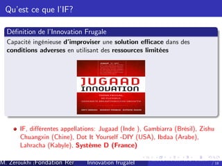 Qu’ ce que l’
est
IF?
Dé…nition de l’
Innovation Frugale
Capacité ingénieuse d’
improviser une solution e¢ cace dans des
conditions adverses en utilisant des ressources limitées

IF, di¤érentes appellations: Jugaad (Inde ), Gambiarra (Brésil), Zishu
Chuangxin (Chine), Dot It Yourself -DIY (USA), Ibdaa (Arabe),
Lahracha (Kabyle), Système D (France)
M. Zeroukhi (Fondation Rennes 1, CREM -frugaleI )
Innovation CNRS

Ateliers d’
innovation de la Fondation Rennes
/ 18

 