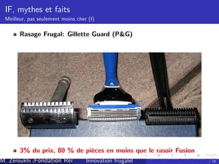 IF, mythes et faits
Meilleur, pas seulement moins cher (I)

Rasage Frugal: Gillette Guard (P&G)

3% du prix, 80 % de pièces en moins que le rasoir Fusion
Ateliers d’
innovation de la Fondation Rennes
/ 18
M. Zeroukhi (Fondation Rennes 1, CREM -frugaleI )
Innovation CNRS

 