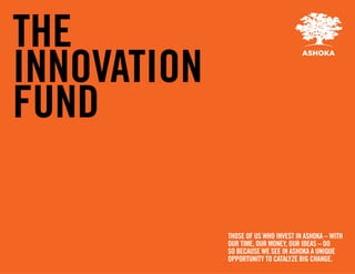 THE
INNOVATION
FUND

             THOSE OF US WHO INVEST IN ASHOKA – WITH
             OUR TIME, OUR MONEY, OUR IDEAS – DO
             SO BECAUSE WE SEE IN ASHOKA A UNIQUE
             OPPORTUNITY TO CATALYZE BIG CHANGE.
 