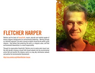 FLETCHER HARPER
Fletcher and his team at GreenFaith, inspire, educate and mobilize people of
diverse religious backgrounds for environmental leadership. Working through
an interfaith approach, the work is based on beliefs shared by the world’s great
religions - they believe that protecting the earth is a religious value, and that
environmental stewardship is a moral responsibility.
Through his organization GreenFaith, Fletcher aims to realize wide impact over
the next decade, bringing a broad faith-based network into the environmental
action fold and position the religious sector as a key ally, distribution network
and partner for environmental improvement.
http://usa.ashoka.org/fellow/ﬂetcher-harper
 