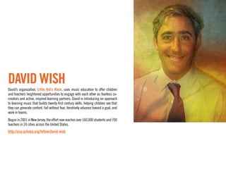 DAVID WISH
David’s organization, Little Kid’s Rock, uses music education to offer children
and teachers heightened opportunities to engage with each other as fearless co-
creators and active, inspired learning partners. David is introducing an approach
to learning music that builds twenty-ﬁrst century skills, helping children see that
they can generate content, fail without fear, iteratively advance toward a goal, and
work in teams.
Begun in 2001 in New Jersey, the effort now reaches over 160,000 students and 700
teachers in 24 cities across the United States.
http://usa.ashoka.org/fellow/david-wish
 