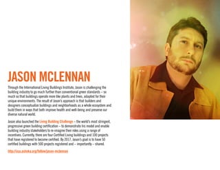 JASON MCLENNAN
Through the International Living Buildings Institute, Jason is challenging the
building industry to go much further than conventional green standards – so
much so that buildings operate more like plants and trees, adapted for their
unique environments. The result of Jason’s approach is that builders and designers
conceptualize buildings and neighborhoods as a whole ecosystem and build them
in ways that both improve health and well-being and preserve our diverse natural
world.
Jason also launched the Living Building Challenge – the world’s most stringent,
progressive green building certiﬁcation – to demonstrate his model and enable
building industry stakeholders to re-imagine their roles using a range of incentives.
Currently, there are four Certiﬁed Living buildings and 100 projects that have
registered to become certiﬁed. By 2017, Jason’s goal is to have 50 certiﬁed buildings
with 500 projects registered and – importantly – shared.
http://usa.ashoka.org/fellow/jason-mclennan
 