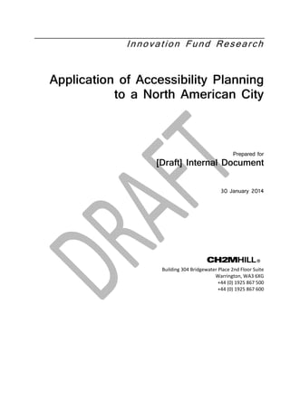 Innovation Fund Research
Application of Accessibility Planning
to a North American City
Prepared for
[Draft] Internal Document
30 January 2014
Building 304 Bridgewater Place 2nd Floor Suite
Warrington, WA3 6XG
+44 (0) 1925 867 500
+44 (0) 1925 867 600
 