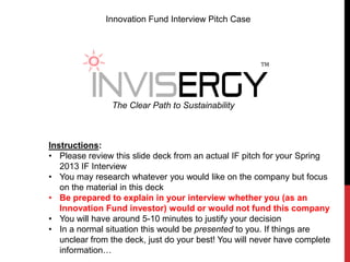 Innovation Fund Interview Pitch Case




                                                       TM




                The Clear Path to Sustainability



Instructions:
• Please review this slide deck from an actual IF pitch for your Spring
   2013 IF Interview
• You may research whatever you would like on the company but focus
   on the material in this deck
• Be prepared to explain in your interview whether you (as an
   Innovation Fund investor) would or would not fund this company
• You will have around 5-10 minutes to justify your decision
• In a normal situation this would be presented to you. If things are
   unclear from the deck, just do your best! You will never have complete
   information…
 