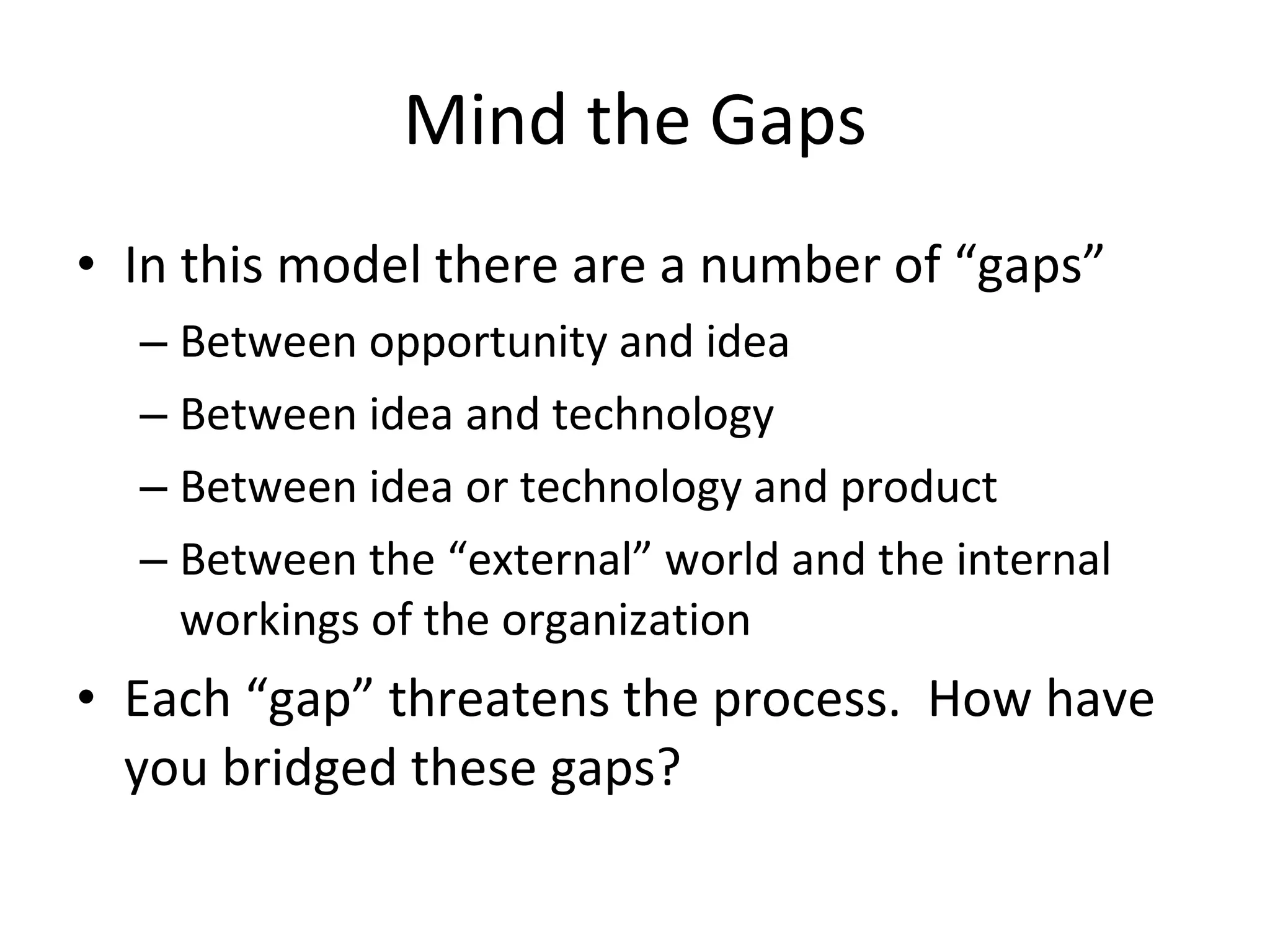 Mind the Gaps In this model there are a number of “gaps” Between opportunity and idea Between idea and technology Between idea or technology and product Between the “external” world and the internal workings of the organization Each “gap” threatens the process.  How have you bridged these gaps? 