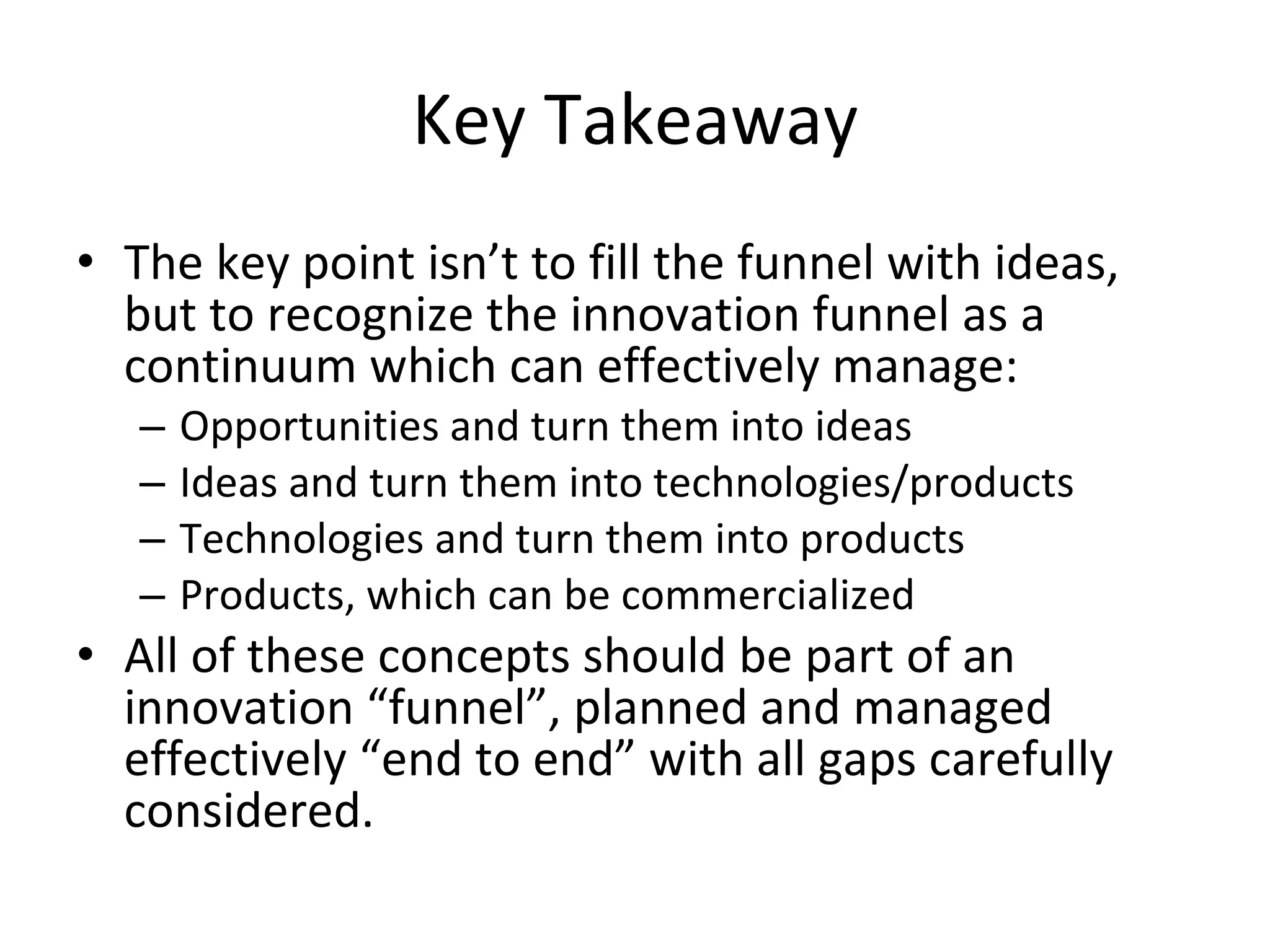 Key Takeaway The key point isn’t to fill the funnel with ideas, but to recognize the innovation funnel as a continuum which can effectively manage: Opportunities and turn them into ideas Ideas and turn them into technologies/products Technologies and turn them into products Products, which can be commercialized All of these concepts should be part of an innovation “funnel”, planned and managed effectively “end to end” with all gaps carefully considered. 