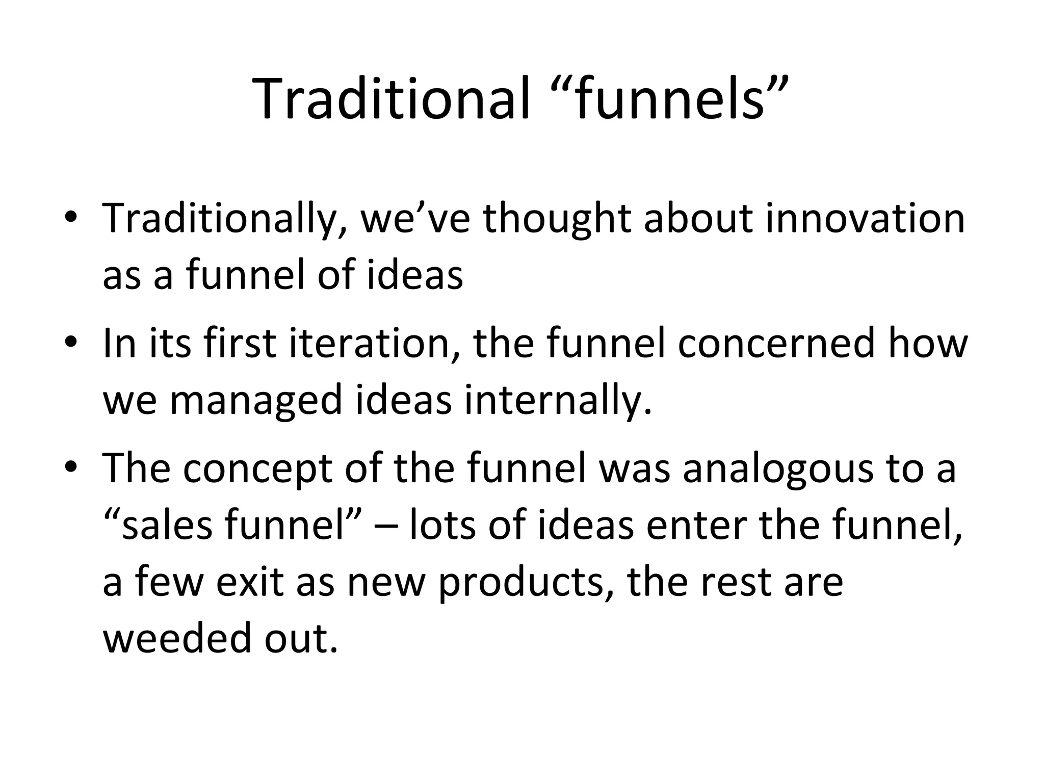 Traditional “funnels” Traditionally, we’ve thought about innovation as a funnel of ideas In its first iteration, the funnel concerned how we managed ideas internally.  The concept of the funnel was analogous to a “sales funnel” – lots of ideas enter the funnel, a few exit as new products, the rest are weeded out. 