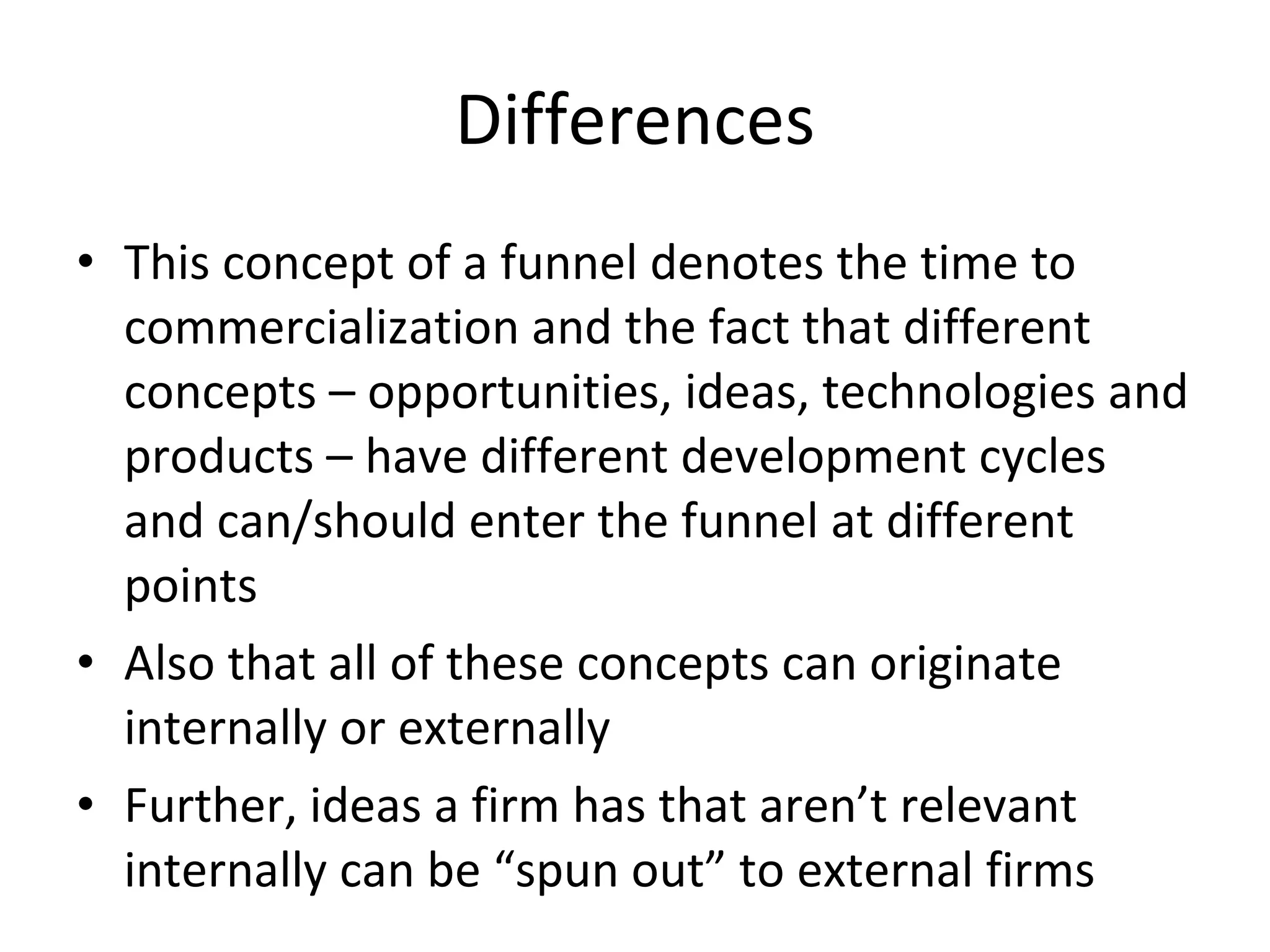 Differences This concept of a funnel denotes the time to commercialization and the fact that different concepts – opportunities, ideas, technologies and products – have different development cycles and can/should enter the funnel at different points Also that all of these concepts can originate internally or externally Further, ideas a firm has that aren’t relevant internally can be “spun out” to external firms 