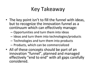 Key Takeaway The key point isn’t to fill the funnel with ideas, but to recognize the innovation funnel as a continuum which can effectively manage: Opportunities and turn them into ideas Ideas and turn them into technologies/products Technologies and turn them into products Products, which can be commercialized All of these concepts should be part of an innovation “funnel”, planned and managed effectively “end to end” with all gaps carefully considered. 