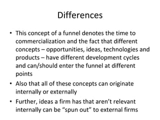 Differences This concept of a funnel denotes the time to commercialization and the fact that different concepts – opportunities, ideas, technologies and products – have different development cycles and can/should enter the funnel at different points Also that all of these concepts can originate internally or externally Further, ideas a firm has that aren’t relevant internally can be “spun out” to external firms 