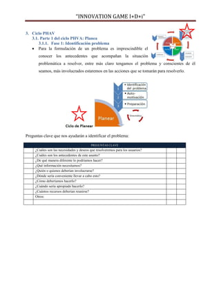 “INNOVATION GAME I+D+i”
3. Ciclo PHAV
3.1. Parte 1 del ciclo PHVA: Planea
3.1.1. Fase 1: Identificación problema
 Para la formulación de un problema es imprescindible el
conocer los antecedentes que acompañan la situación
problemática a resolver, entre más claro tengamos el problema y conscientes de él
seamos, más involucrados estaremos en las acciones que se tomarán para resolverlo.

Preguntas clave que nos ayudarán a identificar el problema:
PREGUNTAS CLAVE

¿Cuáles son las necesidades y deseos que resolveremos para los usuarios?
¿Cuáles son los antecedentes de este asunto?
¿De qué manera diferente lo podríamos hacer?
¿Qué información necesitamos?
¿Quién o quienes deberían involucrarse?
¿Dónde sería conveniente llevar a cabo esto?
¿Cómo deberíamos hacerlo?
¿Cuándo sería apropiado hacerlo?
¿Cuántos recursos deberían reunirse?
Otros:

 