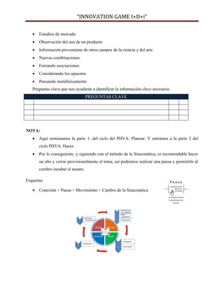 “INNOVATION GAME I+D+i”


Estudios de mercado



Observación del uso de un producto



Información proveniente de otros campos de la ciencia y del arte



Nuevas combinaciones.



Forzando asociaciones.



Considerando los opuestos



Pensando metafóricamente

Preguntas clave que nos ayudarán a identificar la información clave necesaria:
PREGUNTAS CLAVE

NOTA:


Aquí terminamos la parte 1: del ciclo del PHVA: Planear. Y entramos a la parte 2 del
ciclo PHVA: Hacer.



Por lo consiguiente, y siguiendo con el método de la Sinecmática, es recomendable hacer
un alto y cerrar provisionalmente el tema, así podremos realizar una pausa y permitirle al
cerebro incubar el asunto.

Esquema:


Conexión + Pausa + Movimiento = Cambio de la Sinecmática

 
