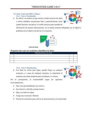 “INNOVATION GAME I+D+i”
3.2. Parte 2 del ciclo PHVA: Hacer
3.2.1. Fase 4: Incubación
 Se refiere a la manera en que nuestro cerebro procesa las ideas
y realiza múltiples asociaciones libre y particularmente como
cuando hacemos una pausa, el cerebro procesa gran cantidad de
información de manera subconsciente, así la mente continua trabajando con el objetivoproblema con el objetivo de dar luz a la situación.

Preguntas clave que nos ayudarán a identificar las ideas:
PREGUNTAS CLAVE



3.2.2. Fase 5: Iluminación
Las ideas no avisan para llegar, pueden llegar en cualquier
momento y a causa de cualquier situación, es importante el
mantener una mente despierta para escucharse a sí mismo.

Por

lo

consiguiente,

es

recomendable

seguir

las

siguientes

recomendaciones.


Dese una oportunidad para ser creativo



Sea intuitivo y flexible consigo mismo.



Deje a un lado las culpas



Tenga una vivenciad e libertad



Facilite los momentos para cultivar la autoconciencia y la creatividad.

 