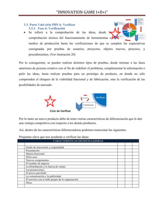 “INNOVATION GAME I+D+i”
3.3. Parte 3 del ciclo PHVA: Verificar
3.3.1. Fase 6: Verificación
 Se refiere a la comprobación de las ideas, desde la
comprobación técnica del funcionamiento de herramientas o
medios de producción hasta las verificaciones de que se cumplen las expectativas
consignadas por pruebas de usuarios, proyectos, objetos nuevos, procesos, y
procedimientos. (Ver ilustración 20)
Por lo consiguiente, se pueden realizar distintos tipos de pruebas, desde retomar a las fases
anteriores de proceso creativo con el fin de redefinir el problema, complementar la información o
pulir las ideas, hasta realizar pruebas para un prototipo de producto, en donde no sólo
comprenden el chequeo de la viabilidad funcional y de fabricación, sino la verificación de las
posibilidades de mercado.

Por lo tanto un nuevo producto debe de tener ciertas características de diferenciación que le den
una ventaja competitiva con respecto a los demás productos.
Así, dentro de las características diferenciadoras podemos mencionar las siguientes.
Preguntas clave que nos ayudarán a verificar las ideas:
CARACTERÍSTICAS DIFERENCIADORAS
Grado de innovación y originalidad
Presentación
Mejora funcional
Otros usos
Nuevos componentes
El modelo de negocio
La Distribución y la fuerza de ventas
Las promociones
El precio percibido
La comunicación y la publicidad
El servicio con el sello propio de la organización
Otras:

 
