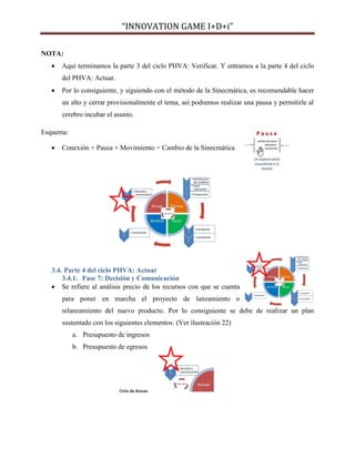 “INNOVATION GAME I+D+i”
NOTA:


Aquí terminamos la parte 3 del ciclo PHVA: Verificar. Y entramos a la parte 4 del ciclo
del PHVA: Actuar.



Por lo consiguiente, y siguiendo con el método de la Sinecmática, es recomendable hacer
un alto y cerrar provisionalmente el tema, así podremos realizar una pausa y permitirle al
cerebro incubar el asunto.

Esquema:


Conexión + Pausa + Movimiento = Cambio de la Sinecmática

3.4. Parte 4 del ciclo PHVA: Actuar
3.4.1. Fase 7: Decisión y Comunicación
 Se refiere al análisis precio de los recursos con que se cuenta
para poner en marcha el proyecto de lanzamiento o
relanzamiento del nuevo producto. Por lo consiguiente se debe de realizar un plan
sustentado con los siguientes elementos: (Ver ilustración 22)
a. Presupuesto de ingresos
b. Presupuesto de egresos

 