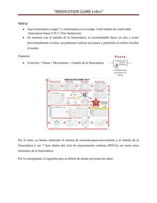 “INNOVATION GAME I+D+i”
NOTA:



Aquí terminamos a etapa 7 y continuamos con la etapa 8 del modelo de creatividad
“Innovation Game I+D+i” (Ver ilustración)
En armonía con el método de la Sinecmática, es recomendable hacer un alto y cerrar
provisionalmente el tema, así podremos realizar una pausa y permitirle al cerebro incubar
el asunto.

Esquema:


Conexión + Pausa + Movimiento = Cambio de la Sinecmática

Por lo tanto, ya hemos analizado el sistema de conexión-pausa-movimiento y el método de la
Sinecmática y sus 7 fases dentro del ciclo de mejoramiento continuo (PHVA), así como otros
elementos de la Sinecmática.
Por lo consiguiente, el siguiente paso es definir de donde provienen las ideas:

 