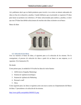 “INNOVATION GAME I+D+i”
Así, podríamos decir que no habrá productos para invertir si no existe un número adecuados de
ideas en fase de evaluación y pruebas. Cuando hablamos que en promedio se requieren 29 ideas
para lanzar un producto nos referimos a 29 ideas seleccionadas para análisis y pruebas, es decir
que esas 29 ideas han debido seleccionarse de muchas más ideas existentes en un banco.
Banco de ideas

4.2. Selección de las Ideas
Una vez tenemos el banco de ideas, el siguiente paso es la selección de las mismas. Por lo
consiguiente, el proceso de selección de ideas a partir de un banco en una empresa, es el
siguiente: (Ver ilustración 25)
De donde:
Como primer paso, la unidad de I+D recibe las ideas de varias fuentes:
1. AEM (Active Empathy Marketing)
2. Sistema de vigilancia tecnológica
3. Sistema de vigilancia de Marketing
4. Personal o staff
5. Otros.
Como siguiente paso, las ideas se registran como una nueva cuenta en el departamento del Banco
de Ideas. Y procedemos a la selección de las mismas.
http://www.gliffy.com/pubdoc/5085851/L.png

 
