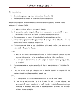 “INNOVATION GAME I+D+i”
Por lo consiguiente:
I.

Como primer paso, en la primera columna: (Ver ilustración 28)


Se encuentran únicamente las divisiones del objetivo-problema.

Para esto establecemos que las divisiones del objetivo-problema (primera columna) son las
siguientes: (Ver ilustración 28)
1. El target o segmento objetivo: Mis posibles clientes.
2. El tipo de intervención: Las posibilidades de soporte que estoy en capacidad de ofrecer.
3. La propuesta de valor inicial: Los ítems que forman parte de mi propuesta.
4. Empaquetamiento: La manera de hacer tangible la presentación del servicio.
5. Diferenciadores potenciales: Las posibilidades de entregar valores diferentes a los que
ofrecen otras firmas o compañías competidoras.
6. Complementadores: Todo lo que complementa mi servicio básico y que aumenta mi
propuesta de valor para los clientes.
Nota:
a. No existe una manera estandarizada de dividir un asunto o problema, sino que depende
del criterio del analista y de las características propias del objetivo-problema.
b. La tarea principal de clasificación de los componentes de una forma lógica y práctica.
(Taxonomía)
II.

Como segundo paso, se procede al desglose de filas en sus componentes: (Ver ilustración
28)


Cada una de las filas que comienzan en la primera columna se desglosa en sus
componentes y posibilidades a los largo de cada fila.

Nota:
a. Lo consignado en las filas no forma columnas con las filas de arriba o abajo.
b. Cada uno de los conceptos a lo largo de cada fila son elementos abiertos a ser
combinados de manera cruzada con los que le preceden o suceden buscando conformar
versiones de probables soluciones al objetivo-problema planteado: un producto,
servicio, proceso o método.

 