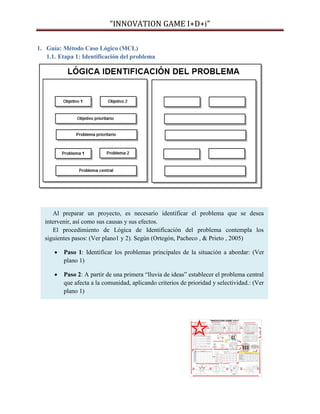 “INNOVATION GAME I+D+i”
1. Guía: Método Caso Lógico (MCL)
1.1. Etapa 1: Identificación del problema

Al preparar un proyecto, es necesario identificar el problema que se desea
intervenir, así como sus causas y sus efectos.
El procedimiento de Lógica de Identificación del problema contempla los
siguientes pasos: (Ver plano1 y 2). Según (Ortegón, Pacheco , & Prieto , 2005)


Paso 1: Identificar los problemas principales de la situación a abordar: (Ver
plano 1)



Paso 2: A partir de una primera “lluvia de ideas” establecer el problema central
que afecta a la comunidad, aplicando criterios de prioridad y selectividad.: (Ver
plano 1)

 