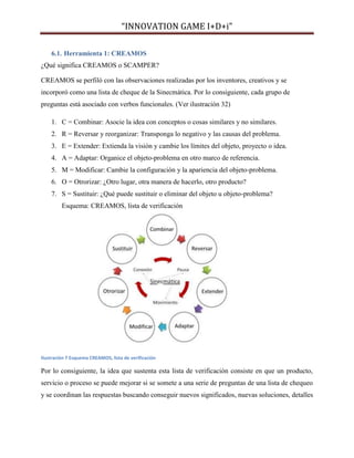 “INNOVATION GAME I+D+i”
6.1. Herramienta 1: CREAMOS
¿Qué significa CREAMOS o SCAMPER?
CREAMOS se perfiló con las observaciones realizadas por los inventores, creativos y se
incorporó como una lista de cheque de la Sinecmática. Por lo consiguiente, cada grupo de
preguntas está asociado con verbos funcionales. (Ver ilustración 32)
1. C = Combinar: Asocie la idea con conceptos o cosas similares y no similares.
2. R = Reversar y reorganizar: Transponga lo negativo y las causas del problema.
3. E = Extender: Extienda la visión y cambie los límites del objeto, proyecto o idea.
4. A = Adaptar: Organice el objeto-problema en otro marco de referencia.
5. M = Modificar: Cambie la configuración y la apariencia del objeto-problema.
6. O = Otrorizar: ¿Otro lugar, otra manera de hacerlo, otro producto?
7. S = Sustituir: ¿Qué puede sustituir o eliminar del objeto u objeto-problema?
Esquema: CREAMOS, lista de verificación

Ilustración 7 Esquema CREAMOS, lista de verificación

Por lo consiguiente, la idea que sustenta esta lista de verificación consiste en que un producto,
servicio o proceso se puede mejorar si se somete a una serie de preguntas de una lista de chequeo
y se coordinan las respuestas buscando conseguir nuevos significados, nuevas soluciones, detalles

 