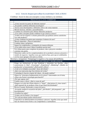 “INNOVATION GAME I+D+i”
6.1.2. Lista de chequeo para afinar la creatividad: C.R.E.A.M.O.S
Combinar: Asocie la idea con conceptos o cosas similares y no similares.
PREGUNTAS CLAVE: COMBINAR
¿Cómo mezclar las partes de diferente manera?
¿Se pueden combinar diferentes tecnologías?
Asocie cosas desemejantes o diferentes entre sí de varias maneras
Mezcle técnicas, métodos y procedimientos.
Combine los elementos para obtener diferentes productos
¿Con cuáles conceptos puede combinar lo que usted ya conoce?
¿Cuáles son los usuarios o clientes potenciales que podrían sentirse satisfechos
con cada producto?
¿Cómo combinar las partes para aumentar el número de usos?
Mezcle materiales. ¿Nuevos materiales?
Combine ideas y propósitos.
Separe los componentes y reintégrelos de manera diferente
¿Con cuáles otras cosas o ideas se podrían asociar esto?
Si le faltan partes para completar un producto, idea o proyecto considere
contratar esas partes.
Determine cuáles son los complementadores de su producto, proceso, proyecto o
modelo de negocios: Aquellas cosas que usted no hace, pero que al combinarlas
con las suyas agregan valor para su cliente.

Reversar y reorganizar: Transponga lo negativo y las causas del problema.
PREGUNTAS CLAVE: REVERSAR Y REORGANIZAR
Ponga sus limitaciones en más fortalezas y determine sus brechas; ¿Qué
conocimiento le falta? ¿Tecnología? ¿Experiencia? ¿Marketing? ¿Medios de
producción? ¿Conocimiento? ¿Motivación? ¿Otros?
¿Cuál es la verdadera necesidad / deseo del cliente?
¿Qué cosa representa algo bien distinto de la idea?
Contradiga la función original del objeto. ¿Se puede cambiar?
Objete los “principios fundamentales de la ciencia” relacionados con el tema:
¿Hayo otra forma o tecnología para hacerlo?
¿Por qué supone esto?
Cambie causa y efecto: ¿Qué es causa de qué?
Póngase en la piel del cliente-objetivo o “target”. ¿Qué piensa él, cómo siente?,
¿Qué esperaría de un producto como el que usted está diseñando?
Revise el asunto: Retroceda y avance de nuevo.
¿Se puede cambiar la secuencia del plan?, ¿del diseño?, ¿del programa?, ¿del
procedimiento?
¿Cambiar las reglas?
¿Cuáles son los límites y los riesgos?
¿En cuál precedente puede referenciarse?
Especificar sus diferenciadores de producto o proceso: Aquellas cosas que usted
hace de manera única frente a sus competidores o sustituidores.

 