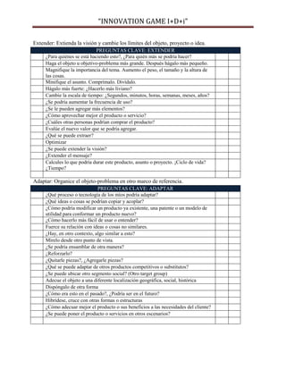 “INNOVATION GAME I+D+i”
Extender: Extienda la visión y cambie los límites del objeto, proyecto o idea.
PREGUNTAS CLAVE: EXTENDER
¿Para quiénes se está haciendo esto?, ¿Para quién más se podría hacer?
Haga el objeto u objetivo-problema más grande. Después hágalo más pequeño.
Magnifique la importancia del tema. Aumento el peso, el tamaño y la altura de
las cosas.
Minifique el asunto. Comprímalo. Divídalo.
Hágalo más fuerte: ¿Hacerlo más liviano?
Cambie la escala de tiempo: ¿Segundos, minutos, horas, semanas, meses, años?
¿Se podría aumentar la frecuencia de uso?
¿Se le pueden agregar más elementos?
¿Cómo aprovechar mejor el producto o servicio?
¿Cuáles otras personas podrían comprar el producto?
Evalúe el nuevo valor que se podría agregar.
¿Qué se puede extraer?
Optimizar
¿Se puede extender la visión?
¿Extender el mensaje?
Calcules lo que podría durar este producto, asunto o proyecto. ¡Ciclo de vida?
¿Tiempo?

Adaptar: Organice el objeto-problema en otro marco de referencia.
PREGUNTAS CLAVE: ADAPTAR
¿Qué proceso o tecnología de los míos podría adaptar?
¿Qué ideas o cosas se podrían copiar y acoplar?
¿Cómo podría modificar un producto ya existente, una patente o un modelo de
utilidad para conformar un producto nuevo?
¿Cómo hacerlo más fácil de usar o entender?
Fuerce su relación con ideas o cosas no similares.
¿Hay, en otro contexto, algo similar a esto?
Mírelo desde otro punto de vista.
¿Se podría ensamblar de otra manera?
¿Reforzarlo?
¿Quitarle piezas?, ¿Agregarle piezas?
¿Qué se puede adaptar de otros productos competitivos o substitutos?
¿Se puede ubicar otro segmento social? (Otro target group)
Adecue el objeto a una diferente localización geográfica, social, histórica
Dispóngalo de otra forma
¿Cómo era esto en el pasado?, ¿Podría ser en el futuro?
Hibrídese, cruce con otras formas o estructuras
¿Cómo adecuar mejor el producto o sus beneficios a las necesidades del cliente?
¿Se puede poner el producto o servicios en otros escenarios?

 