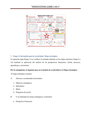 “INNOVATION GAME I+D+i”

7. Etapa 11 del modelo para la creatividad: Mapa estratégico
La siguiente etapa (Etapa 11) es verificar el resultado obtenido en las etapas anteriores (Etapa 9 y
10) mediante la aplicación del análisis de las perspectivas financieras, cliente, procesos,
aprendizaje y crecimiento.
Por lo consiguiente, el siguiente paso en el modelo de creatividad es el Mapa estratégico:
El mapa estratégico contiene:
A.

Abscisas o coordenadas horizontales:
1. Objetivos estratégicos
2. Indicadores
3. Metas
4. Programas de acción.

B.

Y en ordenadas los temas estratégicos: (verticales)
a. Perspectiva Financiera

 