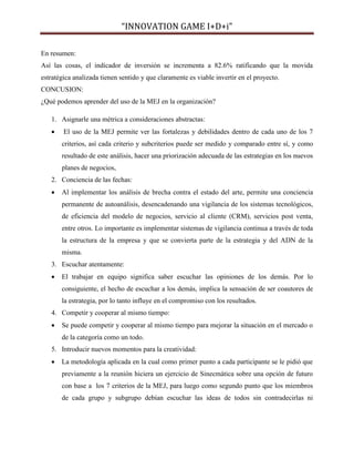 “INNOVATION GAME I+D+i”
En resumen:
Así las cosas, el indicador de inversión se incrementa a 82.6% ratificando que la movida
estratégica analizada tienen sentido y que claramente es viable invertir en el proyecto.
CONCUSION:
¿Qué podemos aprender del uso de la MEJ en la organización?
1. Asignarle una métrica a consideraciones abstractas:


El uso de la MEJ permite ver las fortalezas y debilidades dentro de cada uno de los 7
criterios, así cada criterio y subcriterios puede ser medido y comparado entre sí, y como
resultado de este análisis, hacer una priorización adecuada de las estrategias en los nuevos
planes de negocios,

2. Conciencia de las fechas:


Al implementar los análisis de brecha contra el estado del arte, permite una conciencia
permanente de autoanálisis, desencadenando una vigilancia de los sistemas tecnológicos,
de eficiencia del modelo de negocios, servicio al cliente (CRM), servicios post venta,
entre otros. Lo importante es implementar sistemas de vigilancia continua a través de toda
la estructura de la empresa y que se convierta parte de la estrategia y del ADN de la
misma.

3. Escuchar atentamente:


El trabajar en equipo significa saber escuchar las opiniones de los demás. Por lo
consiguiente, el hecho de escuchar a los demás, implica la sensación de ser coautores de
la estrategia, por lo tanto influye en el compromiso con los resultados.

4. Competir y cooperar al mismo tiempo:


Se puede competir y cooperar al mismo tiempo para mejorar la situación en el mercado o
de la categoría como un todo.

5. Introducir nuevos momentos para la creatividad:


La metodología aplicada en la cual como primer punto a cada participante se le pidió que
previamente a la reunión hiciera un ejercicio de Sinecmática sobre una opción de futuro
con base a los 7 criterios de la MEJ, para luego como segundo punto que los miembros
de cada grupo y subgrupo debían escuchar las ideas de todos sin contradecirlas ni

 