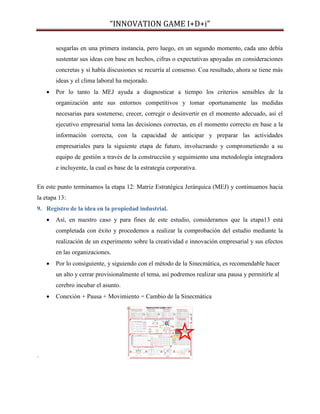 “INNOVATION GAME I+D+i”
sesgarlas en una primera instancia, pero luego, en un segundo momento, cada uno debía
sustentar sus ideas con base en hechos, cifras o expectativas apoyadas en consideraciones
concretas y si había discusiones se recurría al consenso. Coa resultado, ahora se tiene más
ideas y el clima laboral ha mejorado.


Por lo tanto la MEJ ayuda a diagnosticar a tiempo los criterios sensibles de la
organización ante sus entornos competitivos y tomar oportunamente las medidas
necesarias para sostenerse, crecer, corregir o desinvertir en el momento adecuado, así el
ejecutivo empresarial toma las decisiones correctas, en el momento correcto en base a la
información correcta, con la capacidad de anticipar y preparar las actividades
empresariales para la siguiente etapa de futuro, involucrando y comprometiendo a su
equipo de gestión a través de la construcción y seguimiento una metodología integradora
e incluyente, la cual es base de la estrategia corporativa.

En este punto terminamos la etapa 12: Matriz Estratégica Jerárquica (MEJ) y continuamos hacia
la etapa 13:
9. Registro de la idea en la propiedad industrial.


Así, en nuestro caso y para fines de este estudio, consideramos que la etapa13 está
completada con éxito y procedemos a realizar la comprobación del estudio mediante la
realización de un experimento sobre la creatividad e innovación empresarial y sus efectos
en las organizaciones.



Por lo consiguiente, y siguiendo con el método de la Sinecmática, es recomendable hacer
un alto y cerrar provisionalmente el tema, así podremos realizar una pausa y permitirle al
cerebro incubar el asunto.



.

Conexión + Pausa + Movimiento = Cambio de la Sinecmática

 