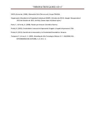 “INNOVATION GAME I+D+i”
OECD y Eurostat. (2006). Manual de Oslo (Tercera ed.). Grupo TRAGSA.
Organización Mundial de la Propiedad Intelectual (OMPI). (Octubre de 2013). Google. Recuperado el
2013 de Octubre de 2013, de http://www.wipo.int/about-ip/es/
Ponti, F., & Ferrás, X. (2008). Pasión por innovar. Colombia: Norma.
Prada, R. (2003). Creatividad e Innovación Empresarial. Bogotá: Litoperla Impresores LTDA.
Prada, R. (2013). Gestión de la Innovación y la Creatividad Sinecmática. Amazon.
Temporal, P., & Lee, K. C. (2003). Branding de Alta Tecnología. México D. F.: McGRAW-HILL
INTERAMERICANA EDITORES, S. A. DE C. V.

 