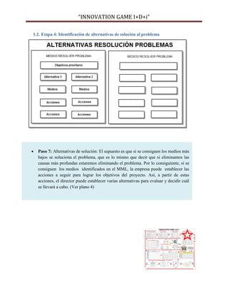 “INNOVATION GAME I+D+i”
1.2. Etapa 4: Identificación de alternativas de solución al problema



Paso 7: Alternativas de solución: El supuesto es que si se consiguen los medios más
bajos se soluciona el problema, que es lo mismo que decir que si eliminamos las
causas más profundas estaremos eliminando el problema. Por lo consiguiente, si se
consiguen los medios identificados en el MML, la empresa puede establecer las
acciones a seguir para lograr los objetivos del proyecto. Así, a partir de estas
acciones, el director puede establecer varias alternativas para evaluar y decidir cuál
se llevará a cabo. (Ver plano 4)

 