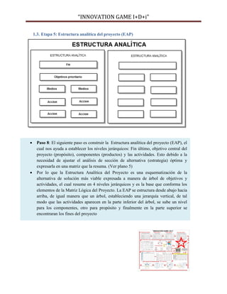 “INNOVATION GAME I+D+i”
1.3. Etapa 5: Estructura analítica del proyecto (EAP)





Paso 8: El siguiente paso es construir la Estructura analítica del proyecto (EAP), el
cual nos ayuda a establecer los niveles jerárquicos: Fin último, objetivo central del
proyecto (propósito), componentes (productos) y las actividades. Esto debido a la
necesidad de ajustar el análisis de sección de alternativa (estrategia) óptima y
expresarla en una matriz que la resuma. (Ver plano 5)
Por lo que la Estructura Analítica del Proyecto es una esquematización de la
alternativa de solución más viable expresada a manera de árbol de objetivos y
actividades, el cual resume en 4 niveles jerárquicos y es la base que conforma los
elementos de la Matriz Lógica del Proyecto. La EAP se estructura desde abajo hacia
arriba, de igual manera que un árbol, estableciendo una jerarquía vertical, de tal
modo que las actividades aparecen en la parte inferior del árbol, se sube un nivel
para los componentes, otro para propósito y finalmente en la parte superior se
encontraran los fines del proyecto

 