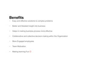 − Easy and effective solutions to complex problems
− Better and Detailed insight into business
− Helps in making business process more effective
− Collaborative and collective decision making within the Organization
− More Engaged employees
− Team Motivation
− Making learning Fun 
Benefits
 