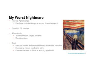 − Players: Agile team(s)
− Can have multiple Groups of around 5 members each
− Duration : 30 minutes
− When to play
− Team formation, Project initiation
− Retrospections
− Goal:
− Discover hidden and/or unconsidered worst case scenarios
− Bubbles up hidden needs and fears
− Enables the team to arrive at working agreement
My Worst Nightmare
(www.innovationgames.com )
 