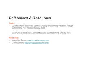 Books:
− Luke Hohmann: Innovation Games. Creating Breakthrough Products Through
Collaborative Play. Addison-Wesley, 2006
− Dave Gray, Sunni Brown, James Macanufo: Gamestorming. O'Reilly, 2010.
Web Links:
− Innovation Games: www.innovationgames.com
− Gamestorming: http://www.gogamestorm.com/
References & Resources
 