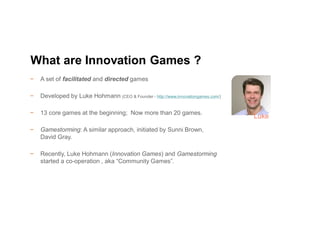 − A set of facilitated and directed games
− Developed by Luke Hohmann (CEO & Founder - http://www.innovationgames.com/)
− 13 core games at the beginning; Now more than 20 games.
− Gamestorming: A similar approach, initiated by Sunni Brown,
David Gray.
− Recently, Luke Hohmann (Innovation Games) and Gamestorming
started a co-operation , aka “Community Games”.
What are Innovation Games ?
Luke
 