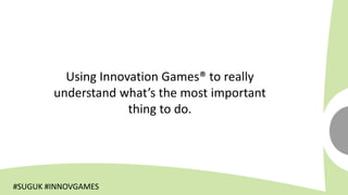 Using Innovation Games® to really
        understand what’s the most important
                     thing to do.




#SUGUK #INNOVGAMES
 