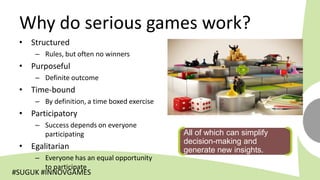 Why do serious games work?
 • Structured
     – Rules, but often no winners
 • Purposeful
     – Definite outcome
 • Time-bound
     – By definition, a time boxed exercise
 • Participatory
     – Success depends on everyone
       participating                          All of which can simplify
                                              decision-making and
 • Egalitarian                                generate new insights.
     – Everyone has an equal opportunity
       to participate
#SUGUK #INNOVGAMES
 