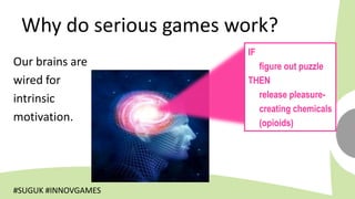 Why do serious games work?
                       IF
Our brains are           figure out puzzle
wired for              THEN
intrinsic                release pleasure-
                         creating chemicals
motivation.              (opioids)




#SUGUK #INNOVGAMES
 