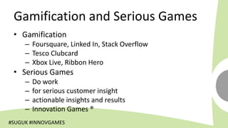 Gamification and Serious Games
 • Gamification
     – Foursquare, Linked In, Stack Overflow
     – Tesco Clubcard
     – Xbox Live, Ribbon Hero
 • Serious Games
     –   Do work
     –   for serious customer insight
     –   actionable insights and results
     –   Innovation Games ®
#SUGUK #INNOVGAMES
 