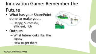 Innovation Game: Remember the
 Future
 • What has your SharePoint
   done to make you…
     – Happy, Successful,
       efficient, rich
 • Outputs
     – What future looks like, the
       legacy
     – How to get there

#SUGUK #INNOVGAMES
 