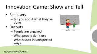 Innovation Game: Show and Tell
 • Real users
     – tell you about what they’ve
       done
 • Outputs
     – People are engaged
     – What people don’t use
     – What’s used in unexpected
       ways

#SUGUK #INNOVGAMES
 