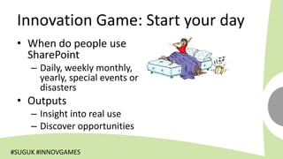 Innovation Game: Start your day
 • When do people use
   SharePoint
     – Daily, weekly monthly,
       yearly, special events or
       disasters
 • Outputs
     – Insight into real use
     – Discover opportunities

#SUGUK #INNOVGAMES
 