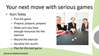 Your next move with serious games
 • Start Today
     – Pick the game
     – Prepare, prepare, prepare
     – Make sure you have
       enough resources for the
       exercise
     – Record the exercise
     – Socialize the results
     – Plan for the next game
#SUGUK #INNOVGAMES
 