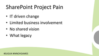 SharePoint Project Pain
 •   IT driven change
 •   Limited business involvement
 •   No shared vision
 •   What legacy


#SUGUK #INNOVGAMES
 