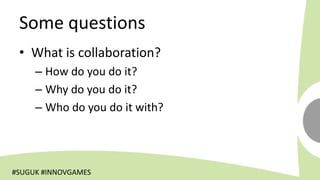 Some questions
 • What is collaboration?
     – How do you do it?
     – Why do you do it?
     – Who do you do it with?




#SUGUK #INNOVGAMES
 