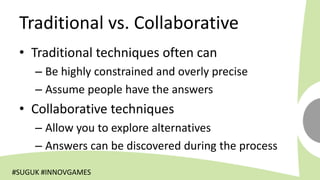 Traditional vs. Collaborative
 • Traditional techniques often can
     – Be highly constrained and overly precise
     – Assume people have the answers
 • Collaborative techniques
     – Allow you to explore alternatives
     – Answers can be discovered during the process

#SUGUK #INNOVGAMES
 